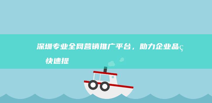 深圳专业全网营销推广平台，助力企业品牌快速提升影响力